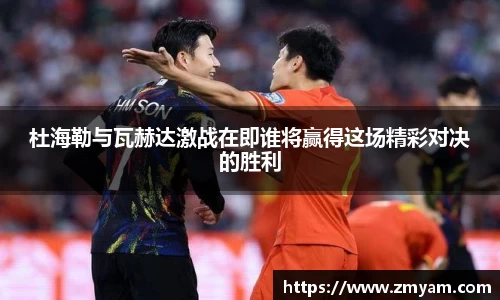 杜海勒与瓦赫达激战在即谁将赢得这场精彩对决的胜利